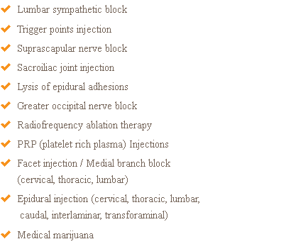  Lumbar sympathetic block  Trigger points injection  Suprascapular nerve block  Sacroiliac joint injection  Lysis of epidural adhesions  Greater occipital nerve block  Radiofrequency ablation therapy  PRP (platelet rich plasma) Injections  Facet injection / Medial branch block (cervical, thoracic, lumbar)  Epidural injection (cervical, thoracic, lumbar, caudal, interlaminar, transforaminal)  Medical marijuana